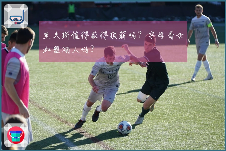 里夫斯值得获得顶薪吗？字母哥会加盟湖人吗？