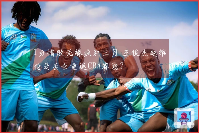 1分惜败无缘疯狂三月 王俊杰赵维伦是否会重返CBA赛场？