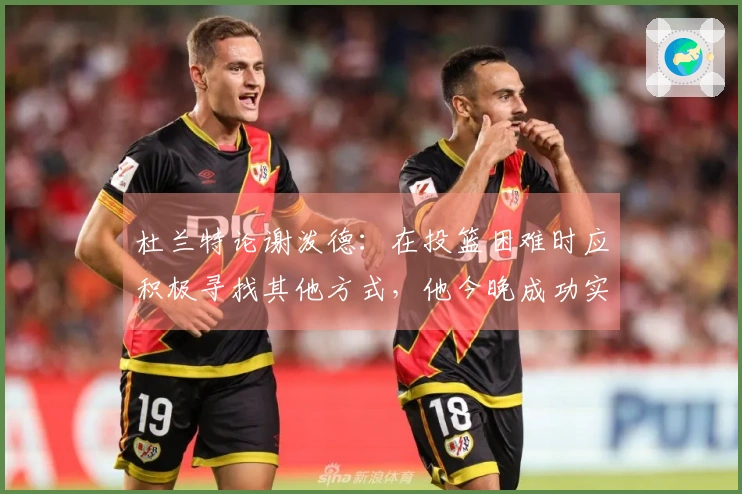 杜兰特论谢泼德：在投篮困难时应积极寻找其他方式，他今晚成功实现了