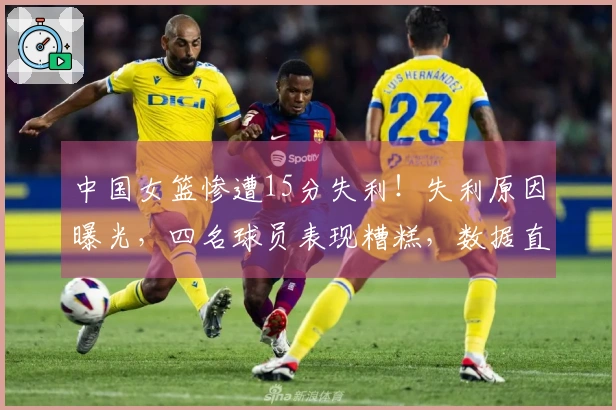 中国女篮惨遭15分失利！失利原因曝光，四名球员表现糟糕，数据直观明了。