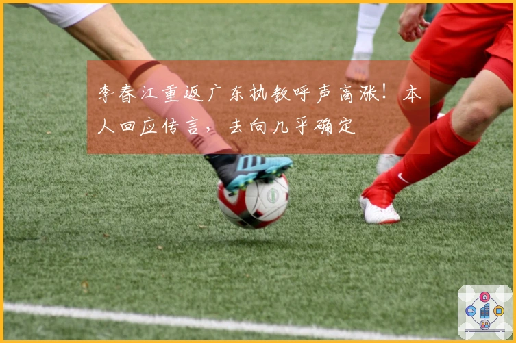 李春江重返广东执教呼声高涨！本人回应传言，去向几乎确定