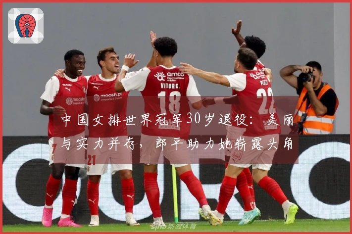 中国女排世界冠军30岁退役：美丽与实力并存，郎平助力她崭露头角