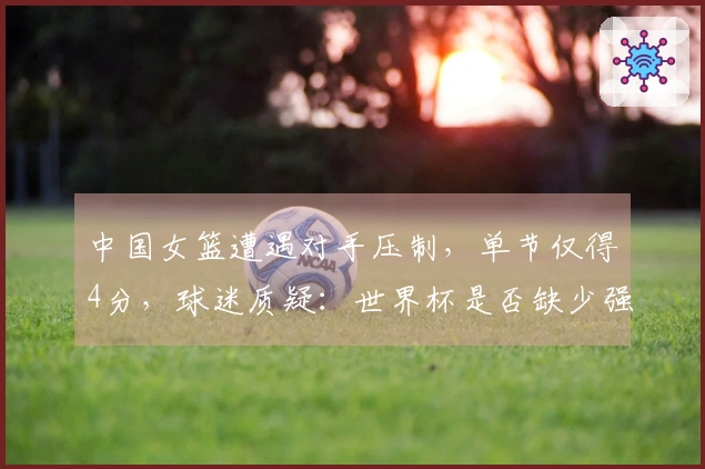 中国女篮遭遇对手压制，单节仅得4分，球迷质疑：世界杯是否缺少强劲对手？