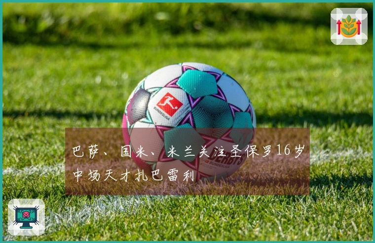巴萨、国米、米兰关注圣保罗16岁中场天才扎巴雷利