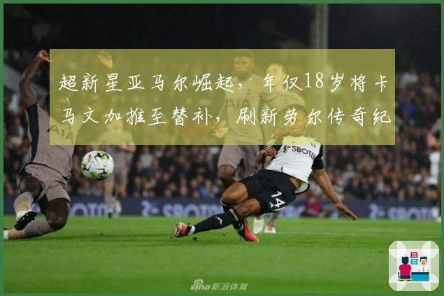 超新星亚马尔崛起，年仅18岁将卡马文加推至替补，刷新劳尔传奇纪录