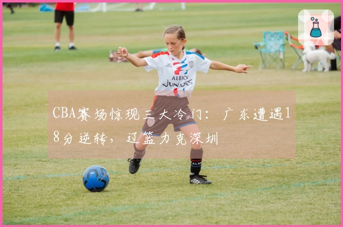 CBA赛场惊现三大冷门：广东遭遇18分逆转，辽篮力克深圳