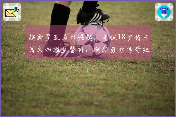 超新星亚马尔崛起，年仅18岁将卡马文加推至替补，刷新劳尔传奇纪录