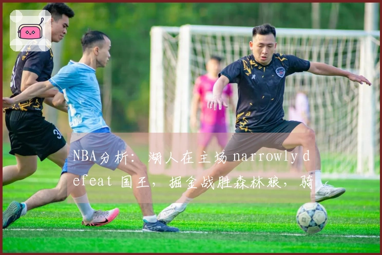 NBA分析：湖人在主场 narrowly defeat 国王，掘金战胜森林狼，骑士轻松战胜篮网