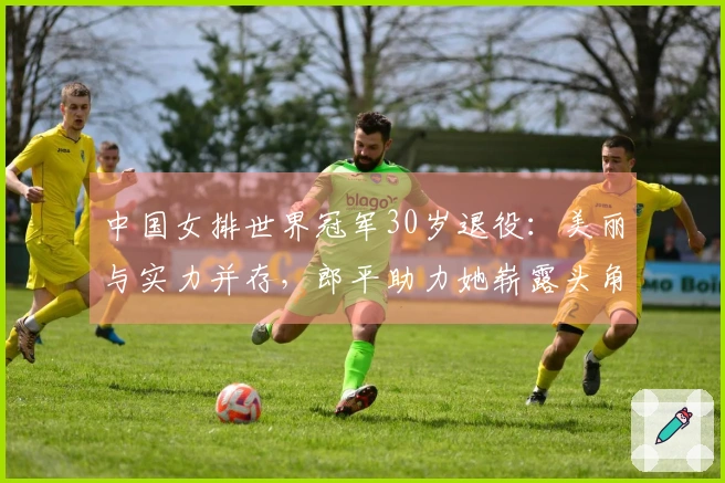 中国女排世界冠军30岁退役：美丽与实力并存，郎平助力她崭露头角