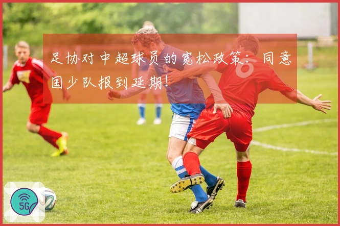 足协对中超球员的宽松政策：同意国少队报到延期！